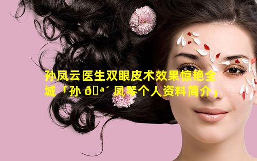 孙凤云医生双眼皮术效果惊艳全城「孙 🪴 凤琴个人资料简介」